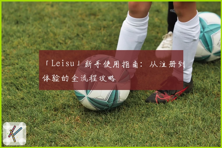 「Leisu」新手使用指南：从注册到体验的全流程攻略