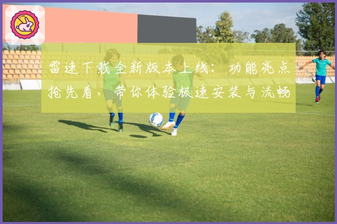 雷速下载全新版本上线：功能亮点抢先看，带你体验极速安装与流畅使用