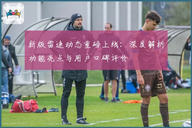 新版雷速动态重磅上线：深度解析功能亮点与用户口碑评价